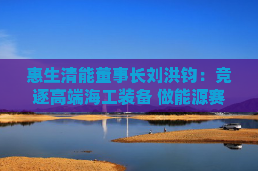 惠生清能董事长刘洪钧：竞逐高端海工装备 做能源赛道“价值合伙人”