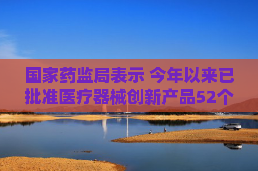 国家药监局表示 今年以来已批准医疗器械创新产品52个
