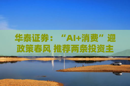 华泰证券：“AI+消费”迎政策春风 推荐两条投资主线