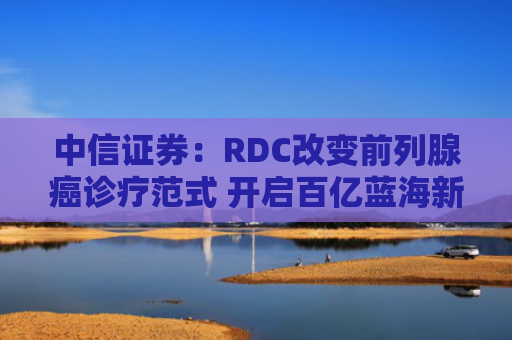 中信证券：RDC改变前列腺癌诊疗范式 开启百亿蓝海新赛道