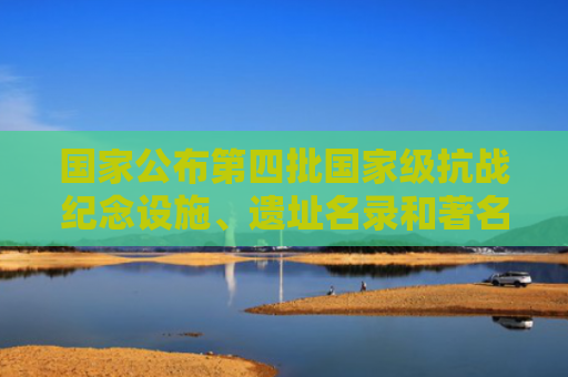 国家公布第四批国家级抗战纪念设施、遗址名录和著名抗日英烈、英雄群体名录