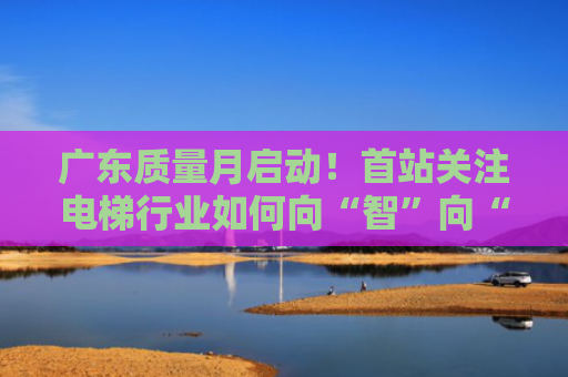 广东质量月启动！首站关注电梯行业如何向“智”向“新”发展