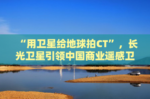“用卫星给地球拍CT”，长光卫星引领中国商业遥感卫星创新发展