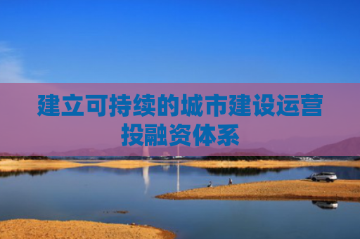 建立可持续的城市建设运营投融资体系