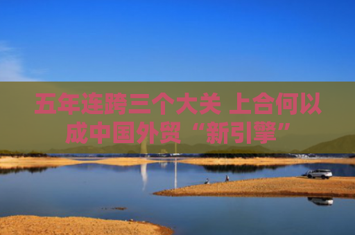 五年连跨三个大关 上合何以成中国外贸“新引擎”