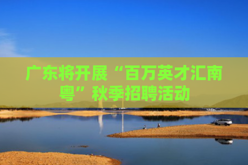 广东将开展“百万英才汇南粤”秋季招聘活动