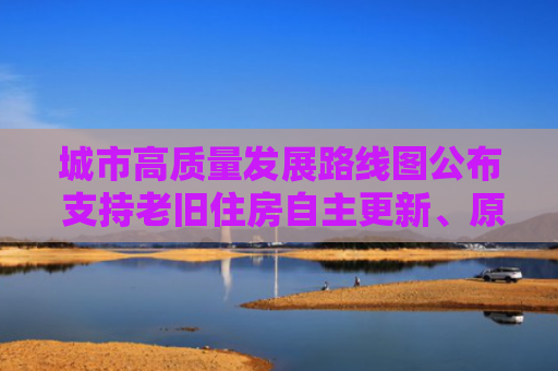 城市高质量发展路线图公布 支持老旧住房自主更新、原拆原建