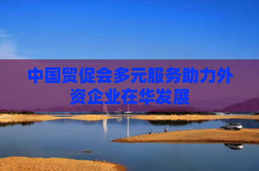 中国贸促会多元服务助力外资企业在华发展