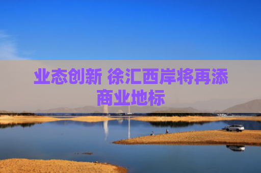 业态创新 徐汇西岸将再添商业地标