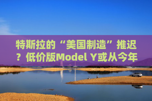 特斯拉的“美国制造”推迟？低价版Model Y或从今年延至明年生产