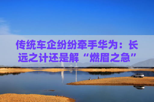 传统车企纷纷牵手华为：长远之计还是解“燃眉之急”？