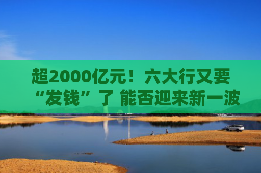 超2000亿元！六大行又要“发钱”了 能否迎来新一波行情？