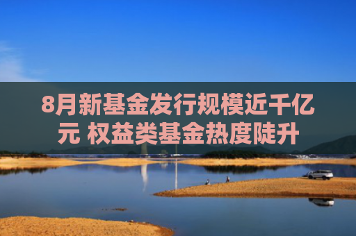 8月新基金发行规模近千亿元 权益类基金热度陡升