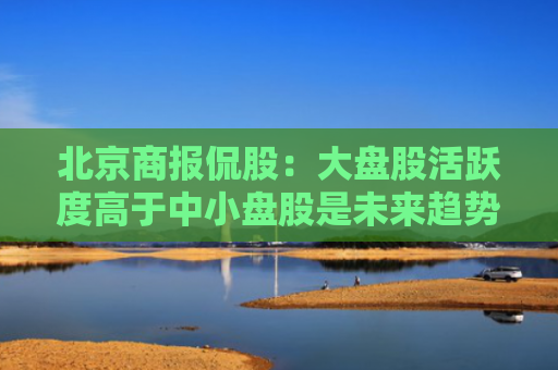 北京商报侃股：大盘股活跃度高于中小盘股是未来趋势