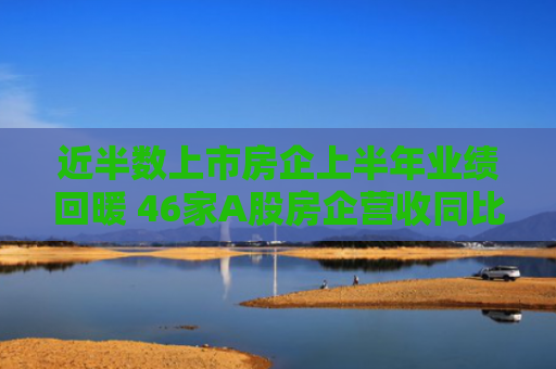 近半数上市房企上半年业绩回暖 46家A股房企营收同比增长