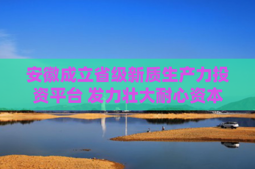 安徽成立省级新质生产力投资平台 发力壮大耐心资本