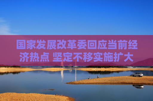 国家发展改革委回应当前经济热点 坚定不移实施扩大内需战略