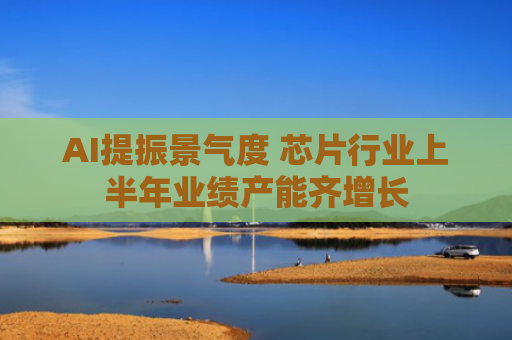 AI提振景气度 芯片行业上半年业绩产能齐增长