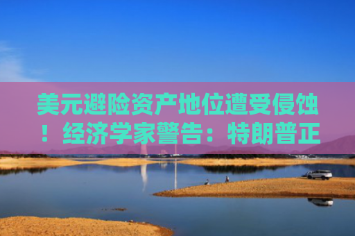 美元避险资产地位遭受侵蚀！经济学家警告：特朗普正在引发一场重大危机