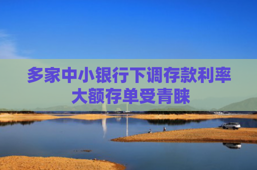 多家中小银行下调存款利率 大额存单受青睐