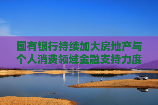 国有银行持续加大房地产与个人消费领域金融支持力度