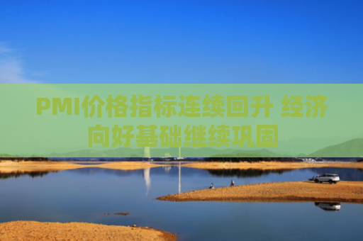 PMI价格指标连续回升 经济向好基础继续巩固