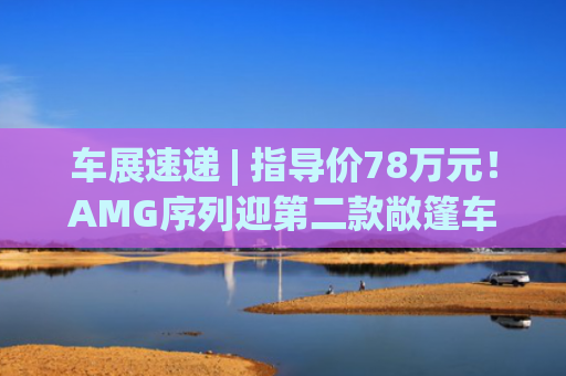车展速递 | 指导价78万元！AMG序列迎第二款敞篷车型，奔驰“双轨”布局中国市场