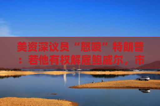 美资深议员“怒喷”特朗普：若他有权解雇鲍威尔，市场将崩溃