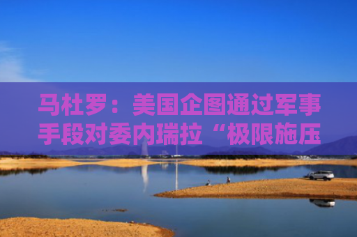 马杜罗：美国企图通过军事手段对委内瑞拉“极限施压”