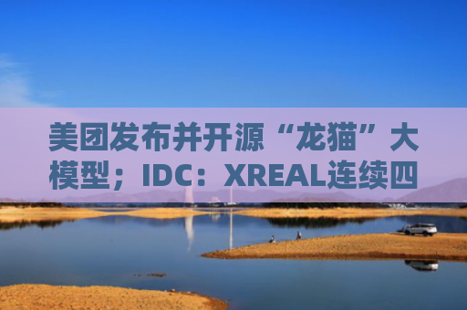 美团发布并开源“龙猫”大模型；IDC：XREAL连续四年居消费级AR眼镜销量冠军｜未来商业早参