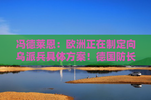 冯德莱恩：欧洲正在制定向乌派兵具体方案！德国防长驳斥：她缺乏授权！俄罗斯已多次表示反对