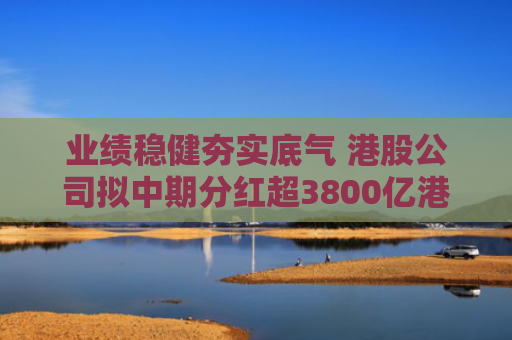 业绩稳健夯实底气 港股公司拟中期分红超3800亿港元