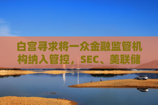 白宫寻求将一众金融监管机构纳入管控，SEC、美联储均受影响