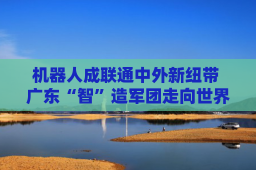 机器人成联通中外新纽带 广东“智”造军团走向世界