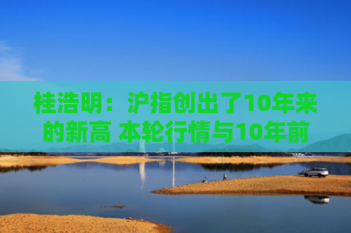 桂浩明：沪指创出了10年来的新高 本轮行情与10年前有何不同？