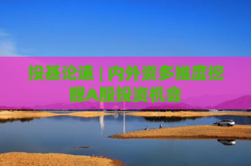 投基论道 | 内外资多维度挖掘A股投资机会
