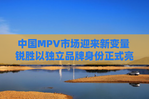 中国MPV市场迎来新变量 锐胜以独立品牌身份正式亮相
