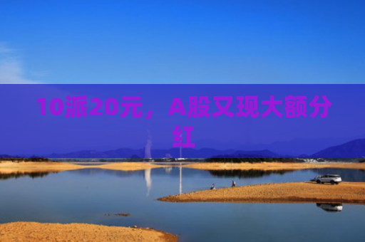 10派20元，A股又现大额分红