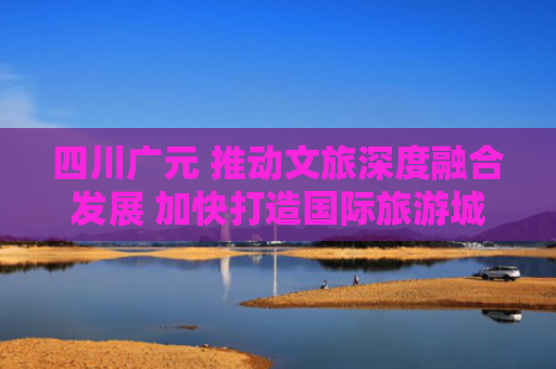 四川广元 推动文旅深度融合发展 加快打造国际旅游城市