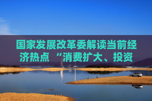 国家发展改革委解读当前经济热点 “消费扩大、投资结构优化的总体态势没有变”