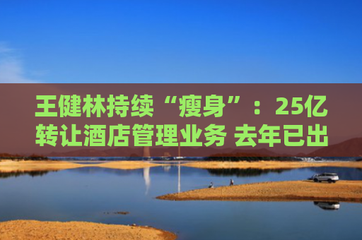 王健林持续“瘦身”：25亿转让酒店管理业务 去年已出售26座万达广场