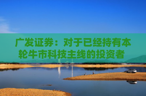广发证券：对于已经持有本轮牛市科技主线的投资者 建议继续坚守科技主线