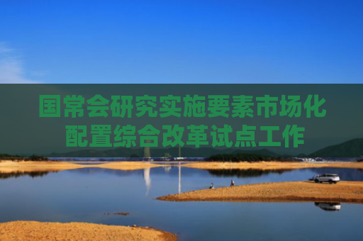 国常会研究实施要素市场化 配置综合改革试点工作