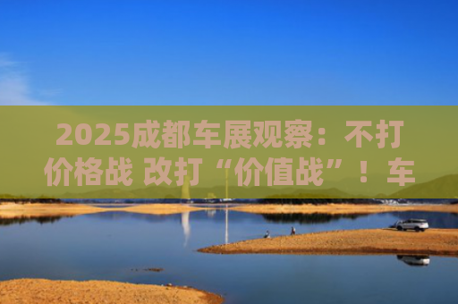 2025成都车展观察：不打价格战 改打“价值战”！车企大佬隐身 中大型SUV占C位