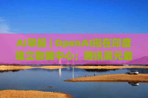 AI早报 | OpenAI拟在印度建立数据中心；腾讯混元最新开源翻译模型发布