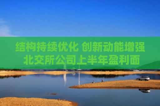 结构持续优化 创新动能增强 北交所公司上半年盈利面超八成 中小企业韧性强劲