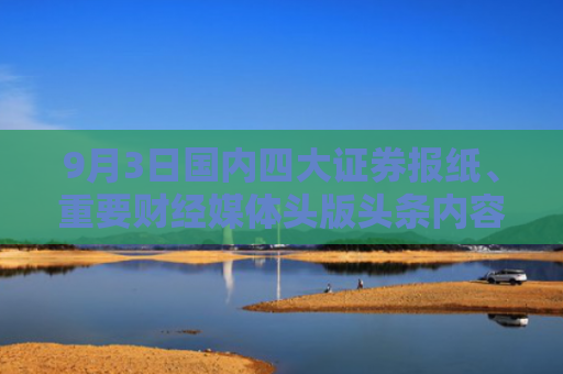 9月3日国内四大证券报纸、重要财经媒体头版头条内容精华摘要