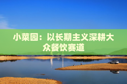 小菜园：以长期主义深耕大众餐饮赛道
