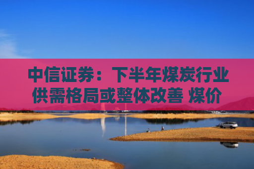 中信证券：下半年煤炭行业供需格局或整体改善 煤价中枢较第二季度或有显著提升