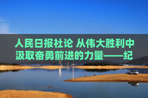 人民日报社论 从伟大胜利中汲取奋勇前进的力量——纪念中国人民抗日战争暨世界反法西斯战争胜利八十周年